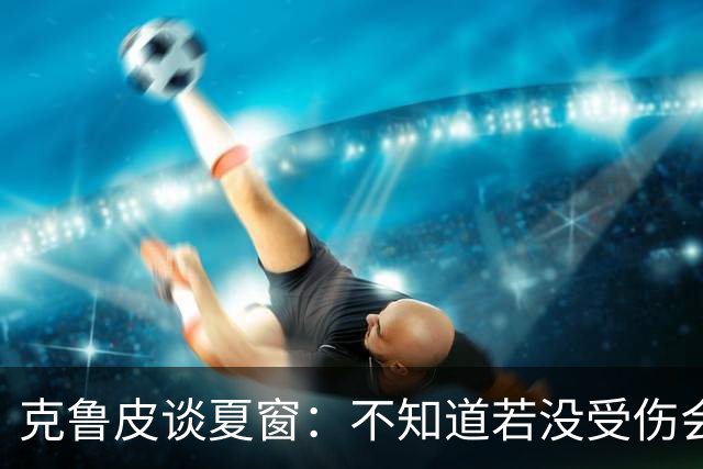 克鲁皮谈夏窗：不知道若没受伤会怎样，我始终专注于伯恩茅斯