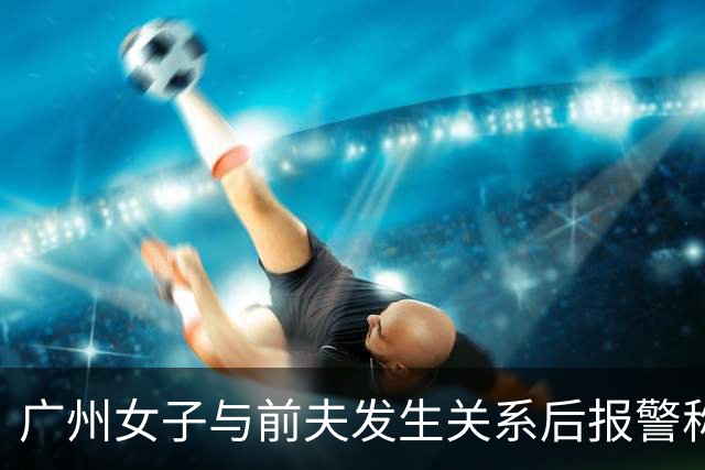 广州女子与前夫发生关系后报警称被侵犯，儿子同室未听见反抗